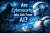 Are Cybersecurity Jobs Safe From AI? - Post Thumbnail